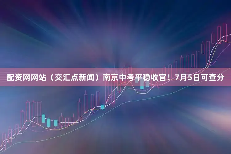 配资网网站（交汇点新闻）南京中考平稳收官！7月5日可查分