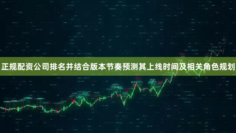 正规配资公司排名并结合版本节奏预测其上线时间及相关角色规划