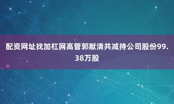 配资网址找加杠网高管郭献清共减持公司股份99.38万股