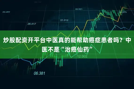 炒股配资开平台中医真的能帮助癌症患者吗？中医不是“治癌仙药”