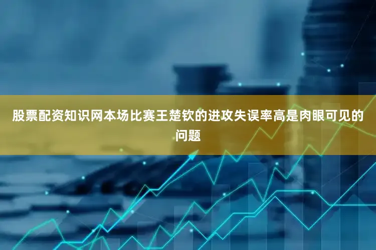 股票配资知识网本场比赛王楚钦的进攻失误率高是肉眼可见的问题